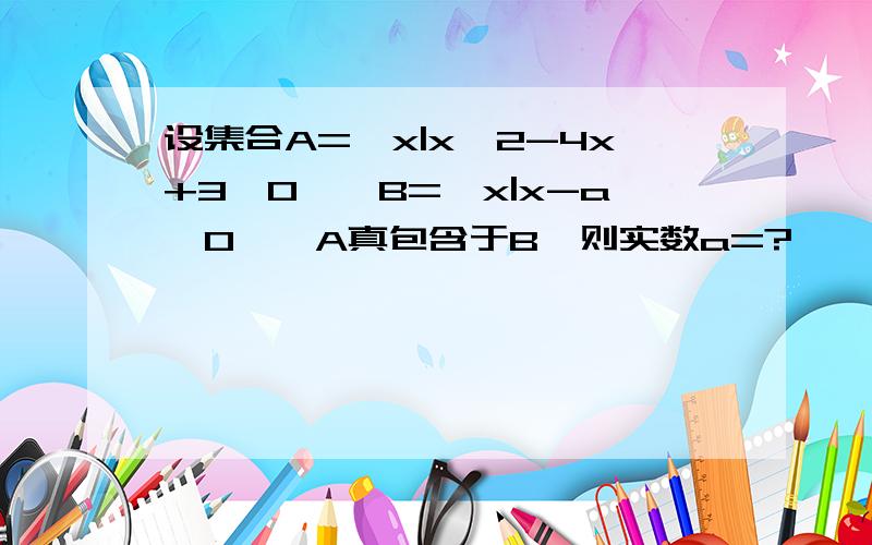 设集合A={x|x^2-4x+3＜0},B={x|x-a＜0},A真包含于B,则实数a=?