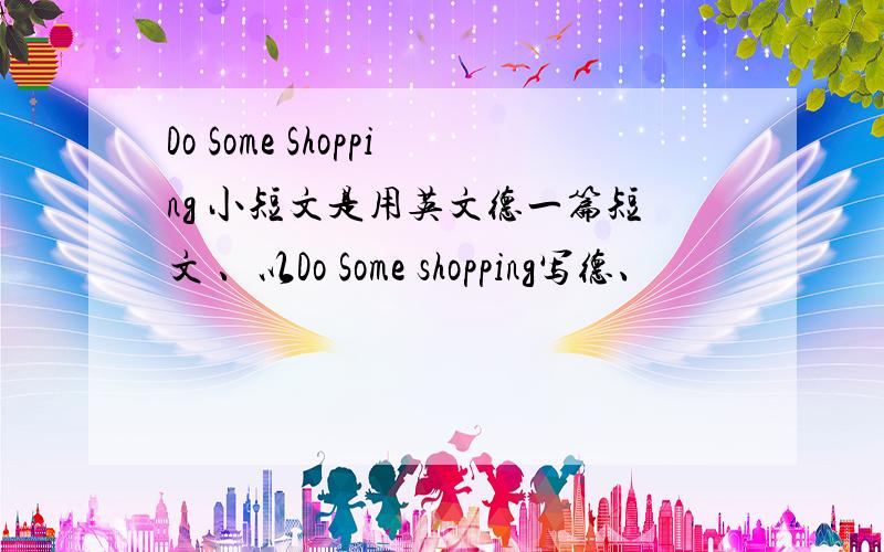 Do Some Shopping 小短文是用英文德一篇短文 、以Do Some shopping写德、