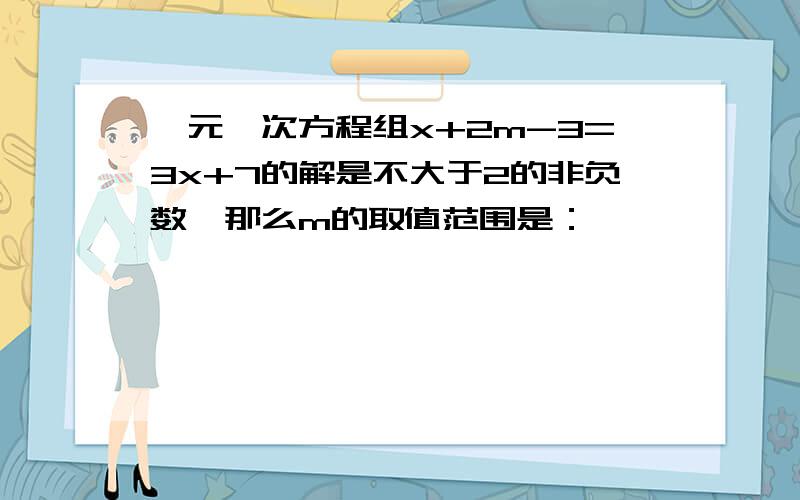 一元一次方程组x+2m-3=3x+7的解是不大于2的非负数,那么m的取值范围是：