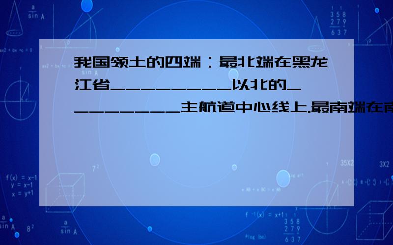 我国领土的四端：最北端在黑龙江省________以北的________主航道中心线上.最南端在南海的南沙群岛中的________.最东端在________与________主航道中心线的相交处.最西端在新疆的________高原上.我国