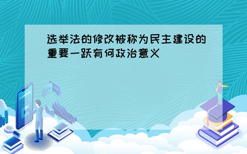 选举法的修改被称为民主建设的重要一跃有何政治意义