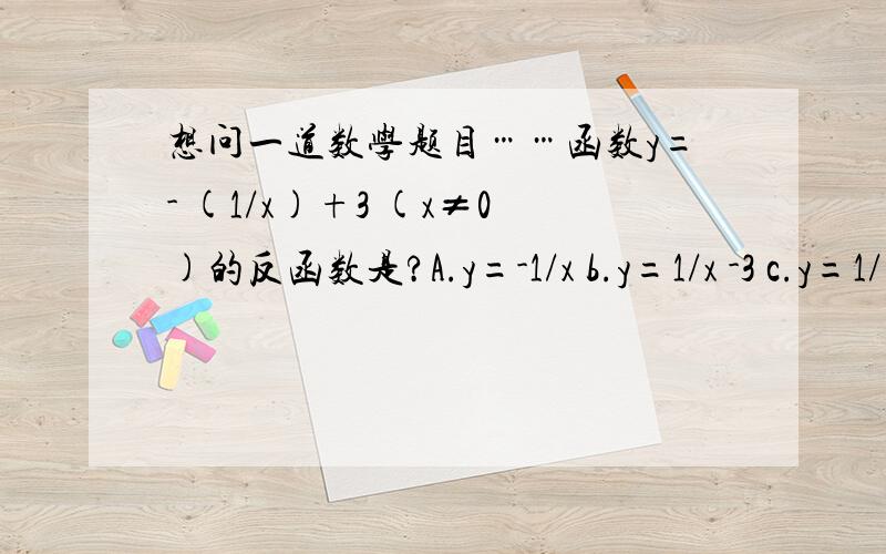 想问一道数学题目……函数y=- (1/x)+3 (x≠0)的反函数是?A.y=-1/x b.y=1/x -3 c.y=1/(x-3) d.y=1/()A.y=-1/x b.y=1/x -3 c.y=1/(x-3) d.y=1/(3-x)还有，我想问下，什么叫做反函数呢？