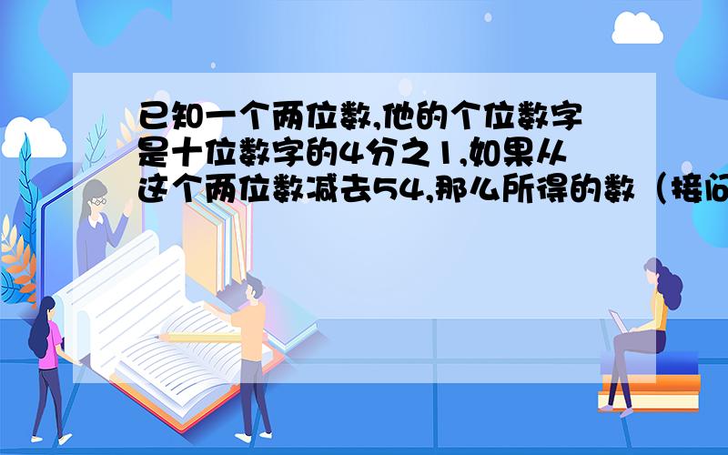 已知一个两位数,他的个位数字是十位数字的4分之1,如果从这个两位数减去54,那么所得的数（接问题补充）就是原数的两个数字交换位置所得的数,求这两位数.