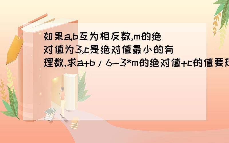 如果a,b互为相反数,m的绝对值为3,c是绝对值最小的有理数,求a+b/6-3*m的绝对值+c的值要规范的步骤