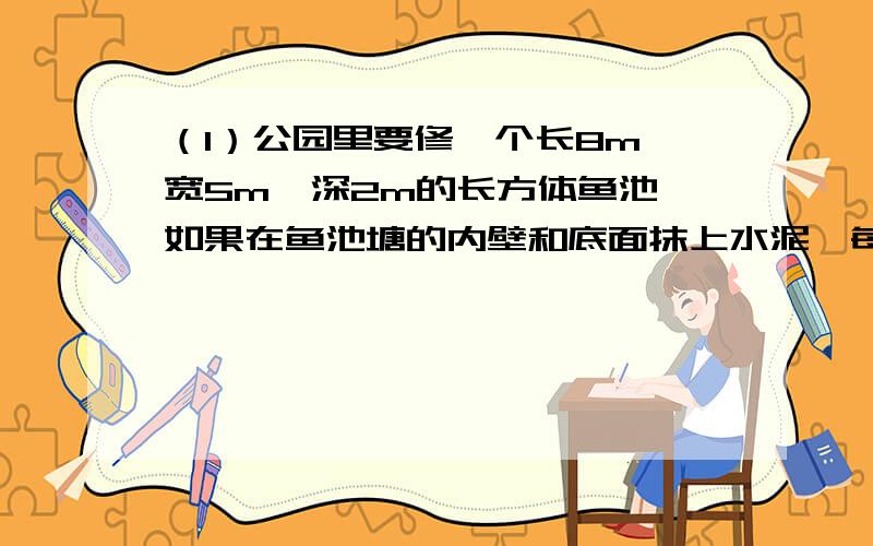 （1）公园里要修一个长8m,宽5m,深2m的长方体鱼池,如果在鱼池塘的内壁和底面抹上水泥,每千克水泥可以抹0.8m2,一共需要多少千克水泥?（2）一本故事书共100页,小红第一天看了全书的1/4,第二天