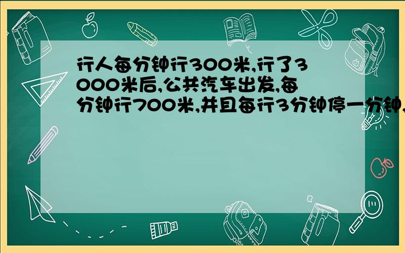 行人每分钟行300米,行了3000米后,公共汽车出发,每分钟行700米,并且每行3分钟停一分钟,问公共汽车什么不用方程式解答,