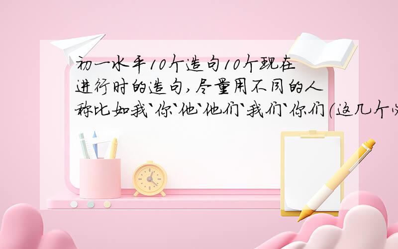 初一水平10个造句10个现在进行时的造句,尽量用不同的人称比如我`你`他`他们`我们`你们（这几个必须用）对应着要有中文