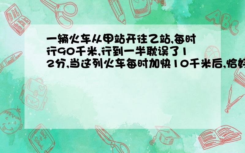 一辆火车从甲站开往乙站,每时行90千米,行到一半耽误了12分,当这列火车每时加快10千米后,恰好到达乙站.一辆火车从甲站开往乙站,每时行90千米,行到一半耽误了12分,当这列火车每时加快10千