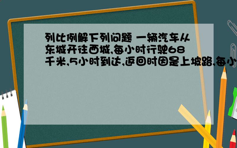 列比例解下列问题 一辆汽车从东城开往西城,每小时行驶68千米,5小时到达,返回时因是上坡路,每小列比例解下列问题一辆汽车从东城开往西城,每小时行驶68千米,5小时到达,返回时因是上坡路,