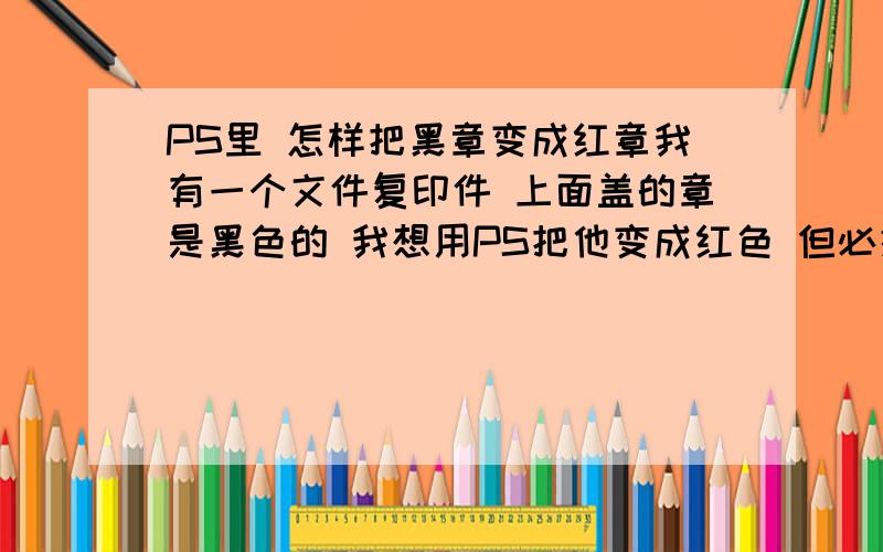 PS里 怎样把黑章变成红章我有一个文件复印件 上面盖的章是黑色的 我想用PS把他变成红色 但必须背景色还是原来的背景色（假如我的文件底色是黑色,要求底色还是黑色,只有章变成红色的）