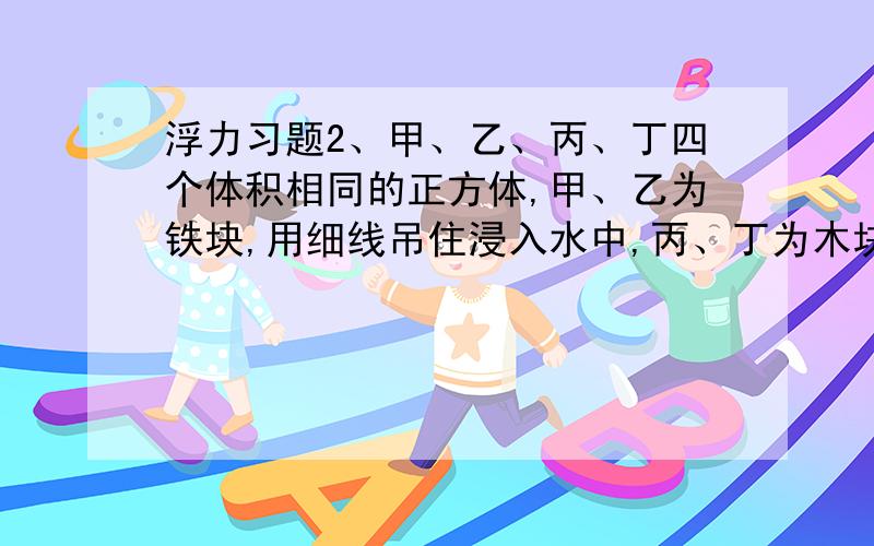 浮力习题2、甲、乙、丙、丁四个体积相同的正方体,甲、乙为铁块,用细线吊住浸入水中,丙、丁为木块,丙用细线拴住下方；使其浸入水中,丁漂浮,如图所示；它们受浮力（ ）A.甲、乙受浮力最