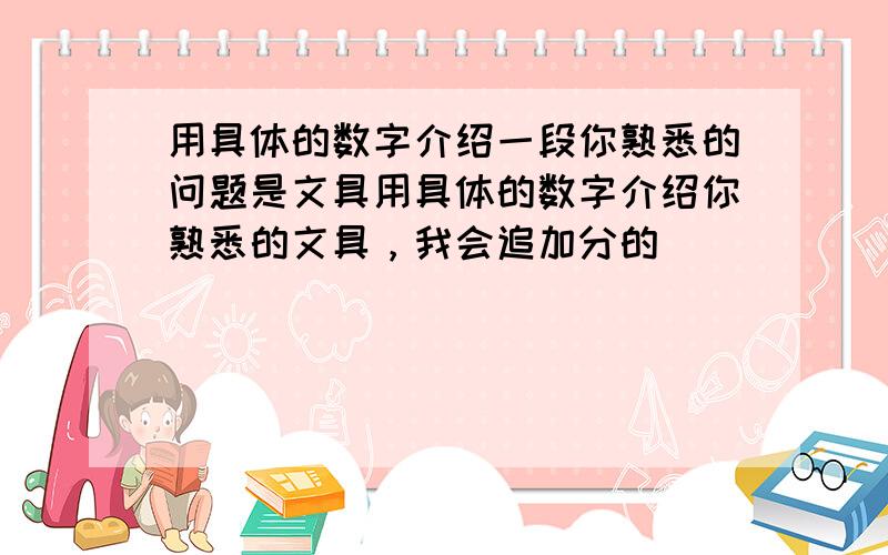 用具体的数字介绍一段你熟悉的问题是文具用具体的数字介绍你熟悉的文具，我会追加分的