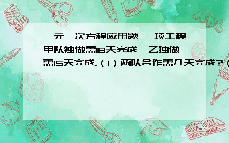 一元一次方程应用题 一项工程甲队独做需18天完成,乙独做需15天完成.（1）两队合作需几天完成?（2）甲乙两队合作五天后,剩下部分由甲独做还需几天完成?（3)甲先做五天后,剩下部分由两队