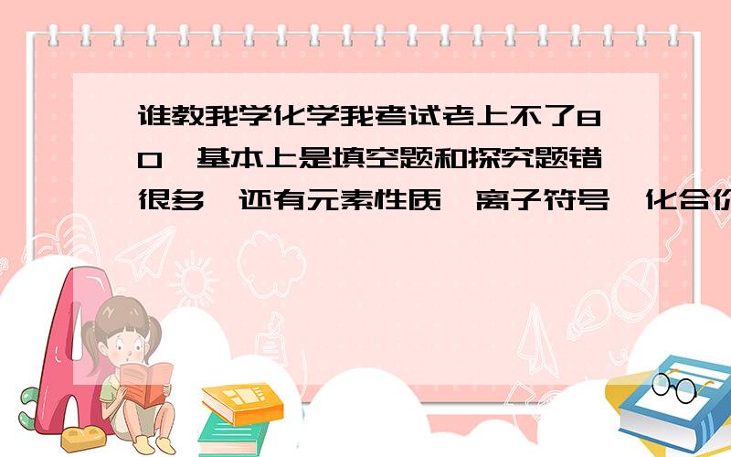 谁教我学化学我考试老上不了80,基本上是填空题和探究题错很多,还有元素性质,离子符号,化合价等不太清楚,谁可以帮我一下,杂学呀,我化学最拖分,其他基本上可以都是优秀,就差这个了可以