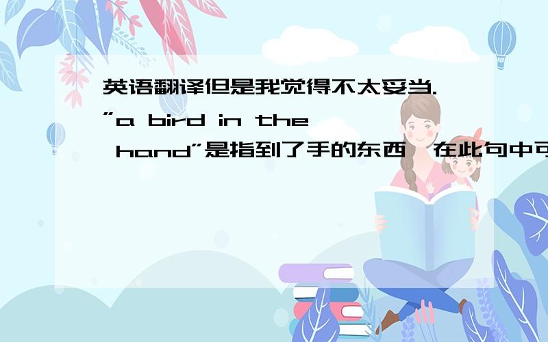 英语翻译但是我觉得不太妥当.”a bird in the hand”是指到了手的东西,在此句中可以解释为”一现”,”worth”意思是”值得”．我认为此句这样写才可这样翻译：A bird in the hand is not worth ten in th