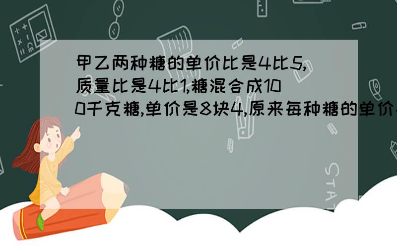 甲乙两种糖的单价比是4比5,质量比是4比1,糖混合成100千克糖,单价是8块4,原来每种糖的单价各是多少