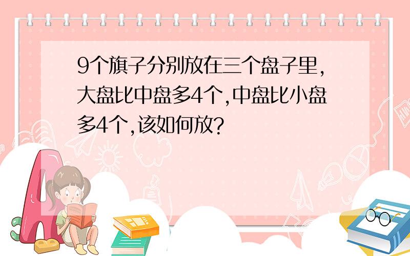 9个旗子分别放在三个盘子里,大盘比中盘多4个,中盘比小盘多4个,该如何放?