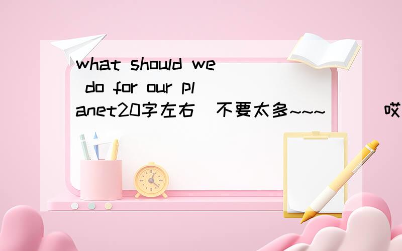 what should we do for our planet20字左右  不要太多~~~      哎~~~