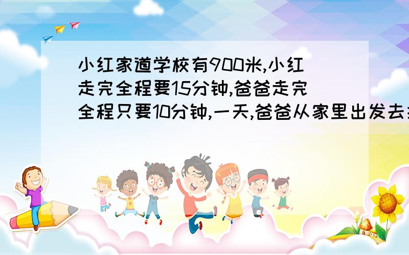 小红家道学校有900米,小红走完全程要15分钟,爸爸走完全程只要10分钟,一天,爸爸从家里出发去接小红,同时小红从学校出发回家,经过多少分钟小红与爸爸在途中相遇?要算式哦亲们