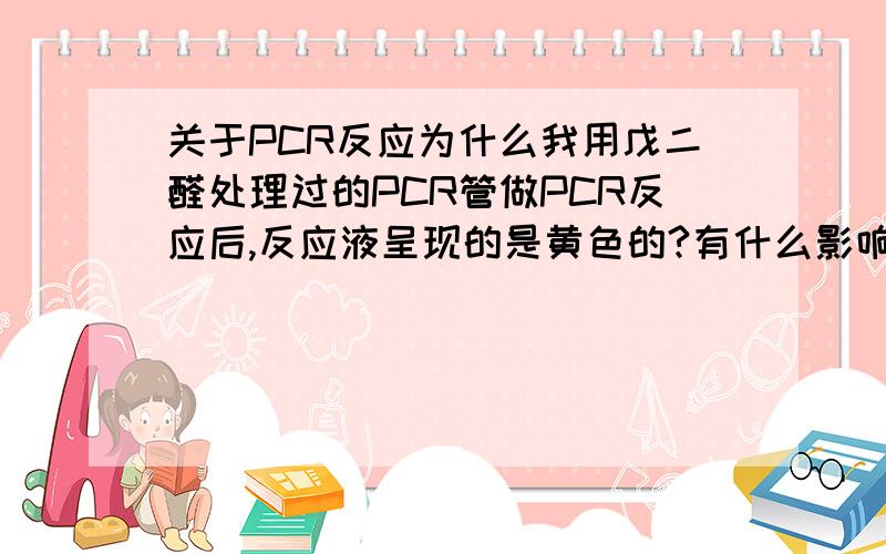 关于PCR反应为什么我用戊二醛处理过的PCR管做PCR反应后,反应液呈现的是黄色的?有什么影响吗?不是,是为了可以使蛋白质结合上去才用戊二醛处理的，最后又洗掉，也许没洗干净？我洗了两遍