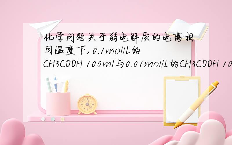 化学问题关于弱电解质的电离相同温度下,0.1mol/L的CH3COOH 100ml与0.01mol/L的CH3COOH 1000ml.两溶液中的H+的物质的量,前者与后者的关系(  )A.大于       B.小于C.等于       D.不能确定要求详细讲解!谢!