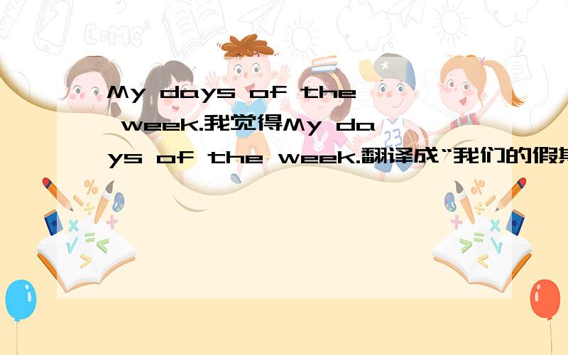 My days of the week.我觉得My days of the week.翻译成“我们的假期”不太合适!