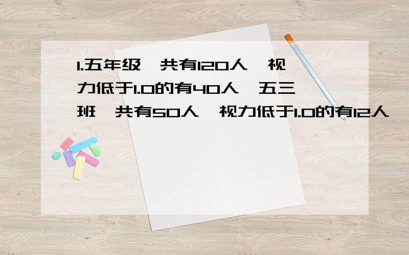 1.五年级一共有120人,视力低于1.0的有40人,五三班一共有50人,视力低于1.0的有12人,问五三班同学视力低于1.0的情况和5年级的总体情况相比怎么样?2.甲、乙两人加工同一批零件,甲单独完成要用15