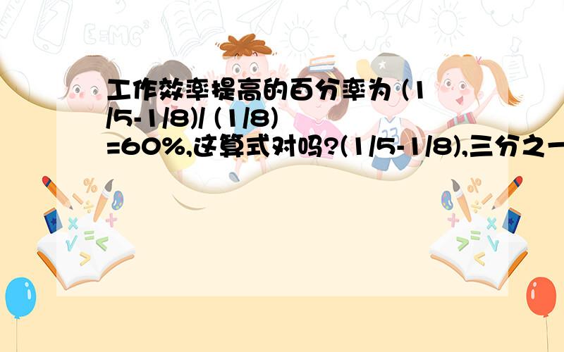 工作效率提高的百分率为 (1/5-1/8)/ (1/8)=60%,这算式对吗?(1/5-1/8),三分之一减八分之一!李师傅加工一种零件,加工一个零件原来用8分钟,技术改革后,只用5分钟.李师傅加工一个零件的时间缩短了百