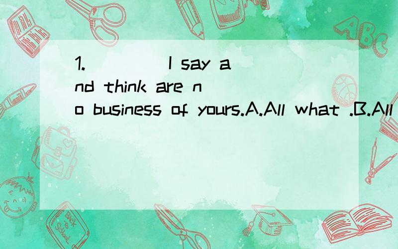 1.____ I say and think are no business of yours.A.All what .B.All that C.All wich D.What all选哪个?为什么?