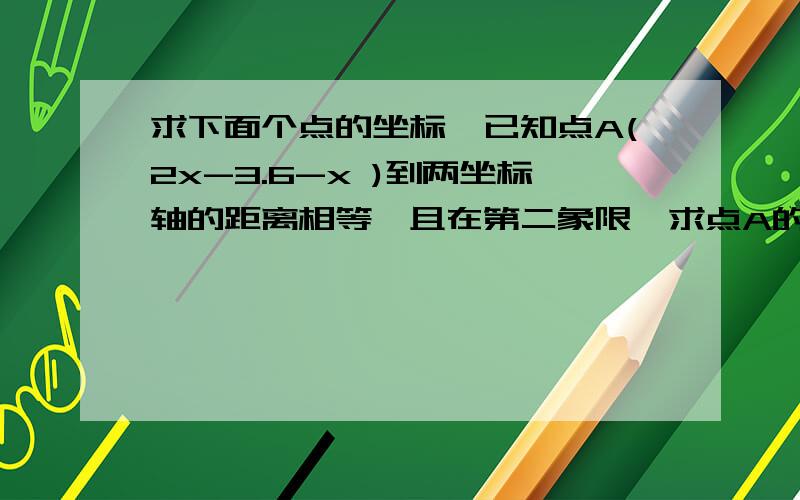 求下面个点的坐标,已知点A(2x-3.6-x )到两坐标轴的距离相等,且在第二象限,求点A的坐标,已知线段AB平行于y轴,点a的坐标（-2,3）,且ab=4求b的坐标速度，求高手，好的加分！！！！！！！！！！