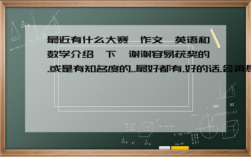 最近有什么大赛,作文,英语和数学介绍一下,谢谢容易获奖的，或是有知名度的，，最好都有，好的话，会再悬赏50分，谢谢，大家最好发我的邮箱里1165455353@qq.com