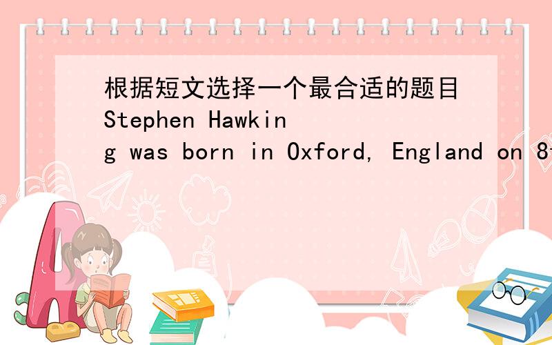 根据短文选择一个最合适的题目Stephen Hawking was born in Oxford, England on 8th January, 1942. He went to school in St Albans--a small city near London. Although he did well, he was never top of his class. After leaving school, Hawking w