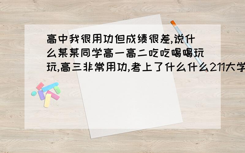 高中我很用功但成绩很差,说什么某某同学高一高二吃吃喝喝玩玩,高三非常用功,考上了什么什么211大学,而我用功了三年却没有一点用,而且那些随便读读成绩竟然很好,哎,天要亡我