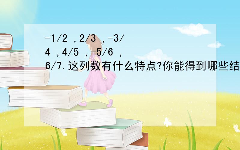 -1/2 ,2/3 ,-3/4 ,4/5 ,-5/6 ,6/7.这列数有什么特点?你能得到哪些结论?