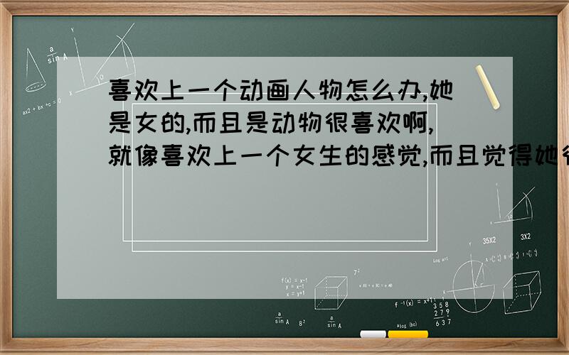 喜欢上一个动画人物怎么办,她是女的,而且是动物很喜欢啊,就像喜欢上一个女生的感觉,而且觉得她很漂亮