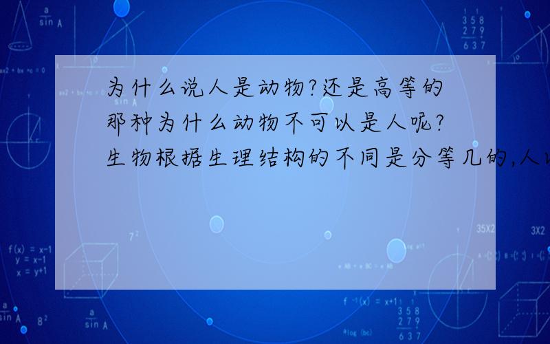 为什么说人是动物?还是高等的那种为什么动物不可以是人呢?生物根据生理结构的不同是分等几的,人以前和动物没什么两样,因为有了语言和文字所以人类才会进步.也就有了发达的大脑和丰