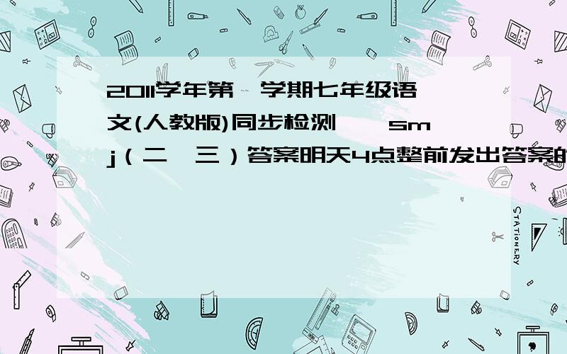 2011学年第一学期七年级语文(人教版)同步检测——smj（二、三）答案明天4点整前发出答案的加悬赏50,省的浪费就不在这放财富了,如果真的好再加50!骂人的请勿回话!