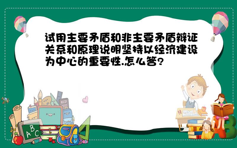 试用主要矛盾和非主要矛盾辩证关系和原理说明坚持以经济建设为中心的重要性.怎么答?