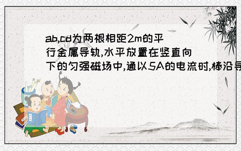 ab,cd为两根相距2m的平行金属导轨,水平放置在竖直向下的匀强磁场中,通以5A的电流时,棒沿导轨作匀速运动；当棒中电流增加到8A时,棒能获得2m/s2的加速度,求匀强磁场的磁感强度的大小； 30g的