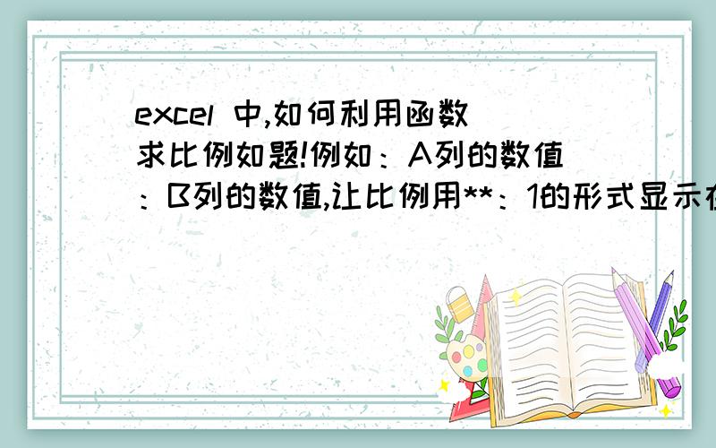 excel 中,如何利用函数求比例如题!例如：A列的数值：B列的数值,让比例用**：1的形式显示在C列.用什么函数或者怎么解决?