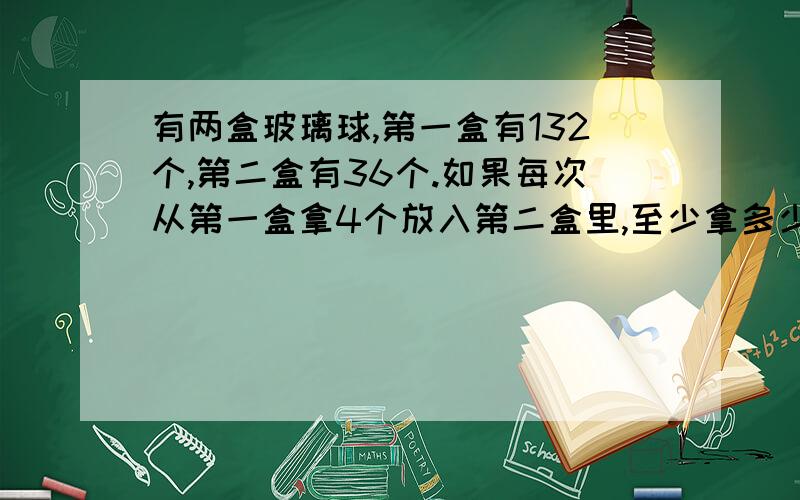 有两盒玻璃球,第一盒有132个,第二盒有36个.如果每次从第一盒拿4个放入第二盒里,至少拿多少次才能使两个盒里的球一样多?急,