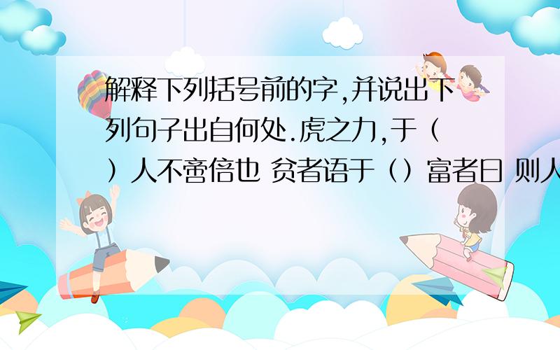 解释下列括号前的字,并说出下列句子出自何处.虎之力,于（）人不啻倍也 贫者语于（）富者曰 则人之食于（）虎也 故虽有明马,只辱于（）奴隶之手 而卒赖其力以脱于（）豹之秦 吾欲之（