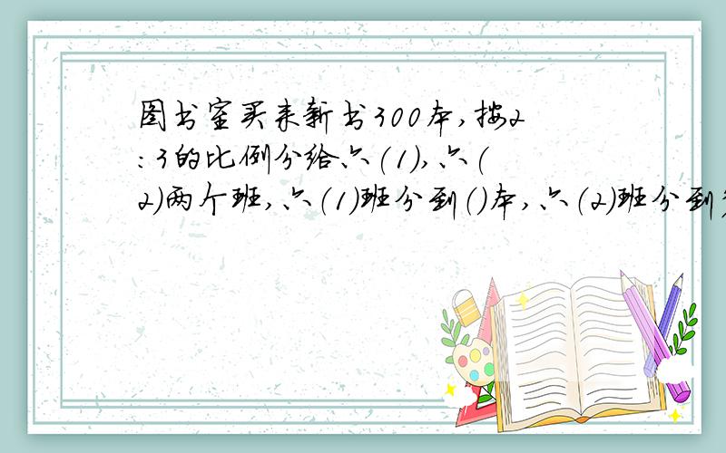 图书室买来新书300本,按2:3的比例分给六(1),六(2)两个班,六（1）班分到（）本,六（2）班分到多少本?快,超级急!