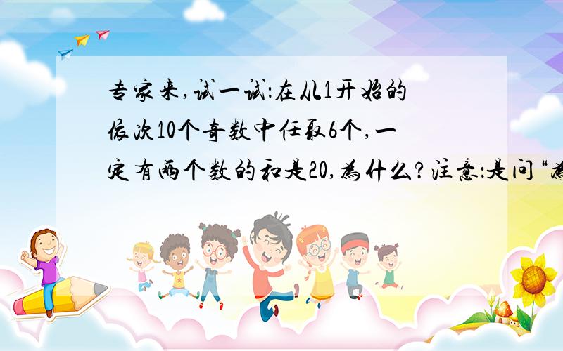 专家来,试一试：在从1开始的依次10个奇数中任取6个,一定有两个数的和是20,为什么?注意：是问“为什么”,给出个原因,为什么任取6个,一定有两个数的和是20?不是问有几组!