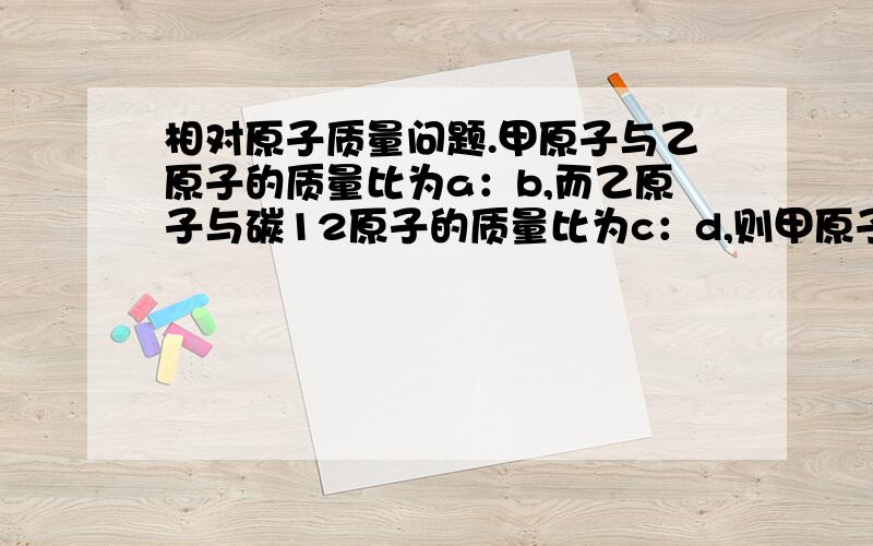 相对原子质量问题.甲原子与乙原子的质量比为a：b,而乙原子与碳12原子的质量比为c：d,则甲原子的相对原子质量为（ ）A.12ac/bdB.bc/12acC.12bd/acD.ab/12bc最好给出过程.