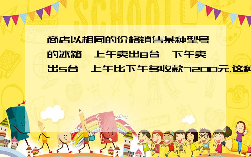 商店以相同的价格销售某种型号的冰箱,上午卖出8台,下午卖出5台,上午比下午多收款7200元.这种冰箱的售价是多少元?