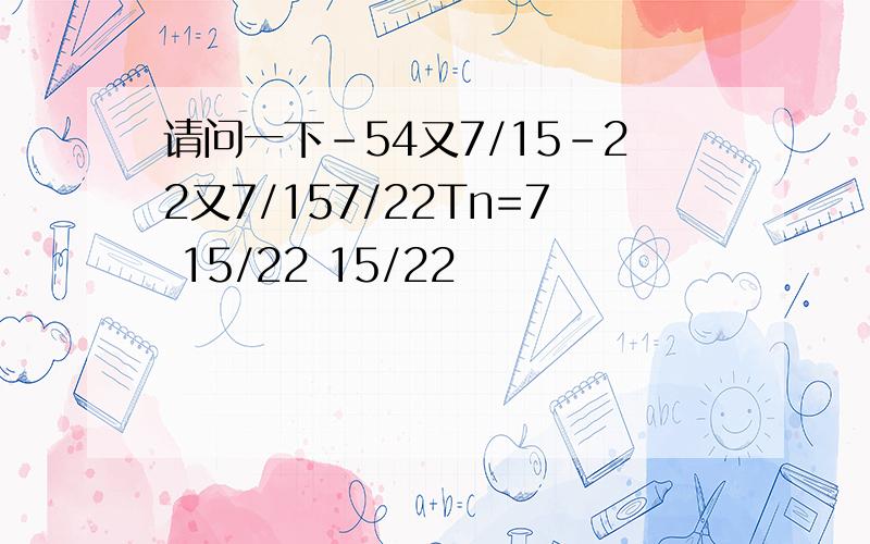 请问一下-54又7/15-22又7/157/22Tn=7 15/22 15/22