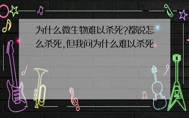 为什么微生物难以杀死?都说怎么杀死,但我问为什么难以杀死