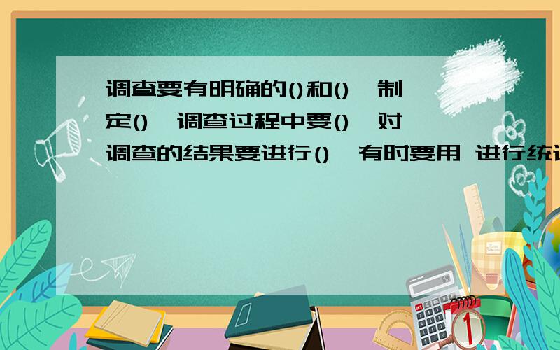 调查要有明确的()和(),制定(),调查过程中要(),对调查的结果要进行(),有时要用 进行统计,有时要进行啥调查有时要用数学方法进行统计.后面的一句