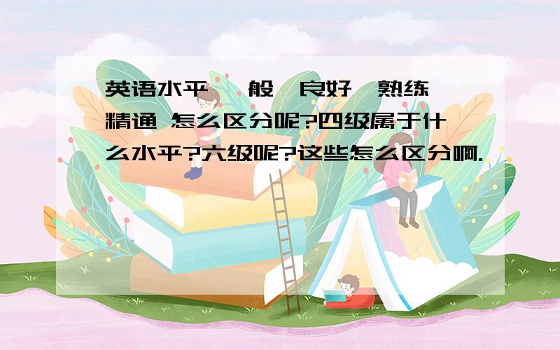 英语水平 一般、良好、熟练、精通 怎么区分呢?四级属于什么水平?六级呢?这些怎么区分啊.